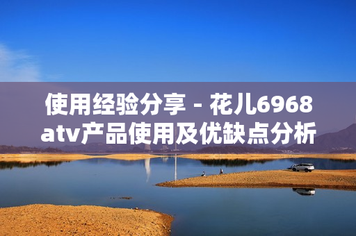 使用经验分享 - 花儿6968atv产品使用及优缺点分析