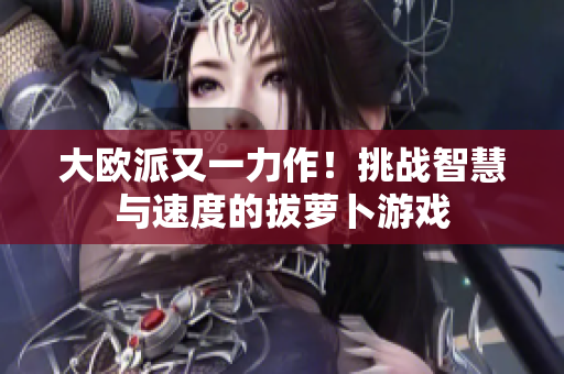 大欧派又一力作！挑战智慧与速度的拔萝卜游戏