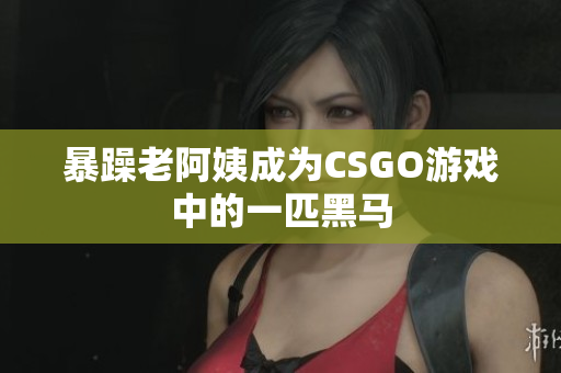 暴躁老阿姨成为CSGO游戏中的一匹黑马