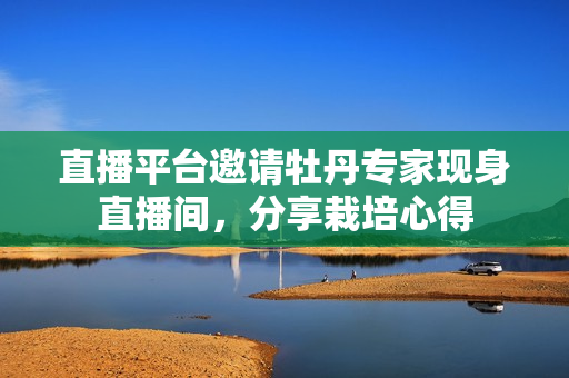 直播平台邀请牡丹专家现身直播间，分享栽培心得