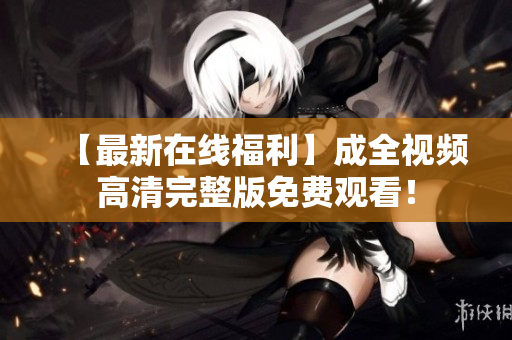 【最新在线福利】成全视频高清完整版免费观看！