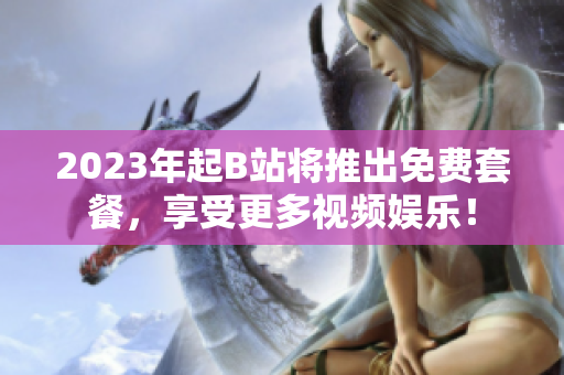 2023年起B站将推出免费套餐，享受更多视频娱乐！