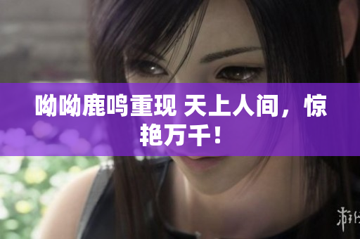 呦呦鹿鸣重现 天上人间，惊艳万千！