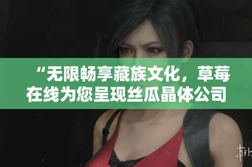 “无限畅享藏族文化，草莓在线为您呈现丝瓜晶体公司藏族大全”