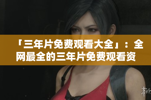 「三年片免费观看大全」：全网最全的三年片免费观看资源！