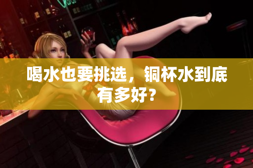 喝水也要挑选，铜杯水到底有多好？