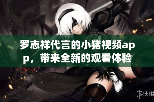 罗志祥代言的小猪视频app，带来全新的观看体验