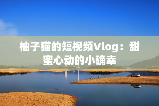 柚子猫的短视频Vlog：甜蜜心动的小确幸