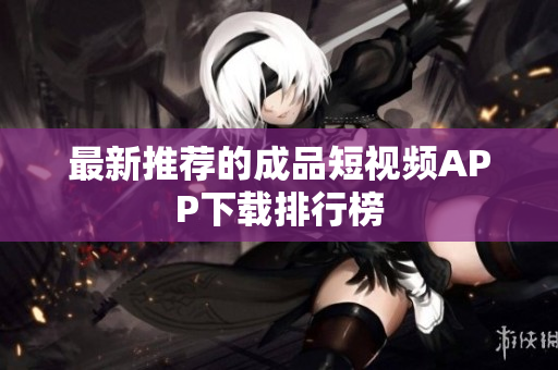 最新推荐的成品短视频APP下载排行榜