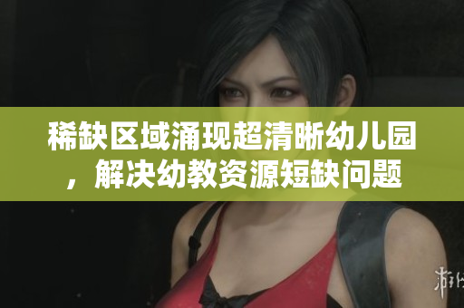 稀缺区域涌现超清晰幼儿园，解决幼教资源短缺问题
