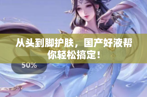 从头到脚护肤，国产好液帮你轻松搞定！