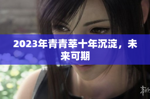 2023年青青莘十年沉淀，未来可期