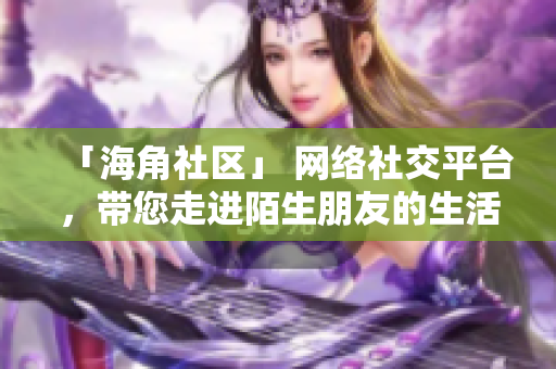 「海角社区」 网络社交平台，带您走进陌生朋友的生活