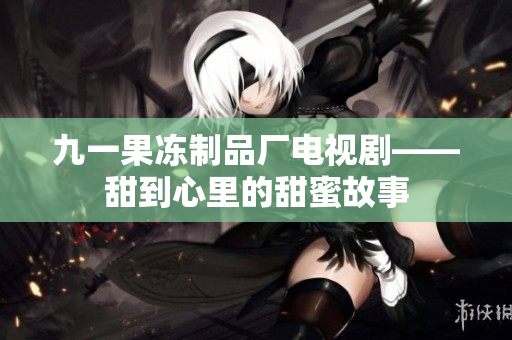 九一果冻制品厂电视剧——甜到心里的甜蜜故事