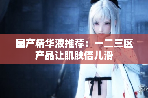 国产精华液推荐：一二三区产品让肌肤倍儿滑