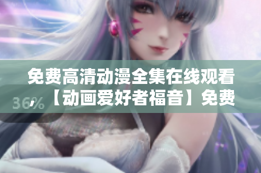 免费高清动漫全集在线观看，【动画爱好者福音】免费观看高清动漫完整版！