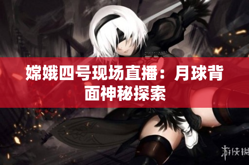 嫦娥四号现场直播：月球背面神秘探索