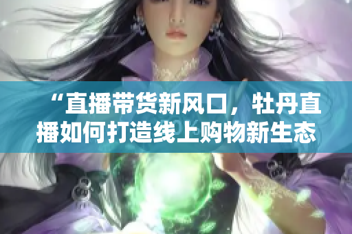 “直播带货新风口，牡丹直播如何打造线上购物新生态”
