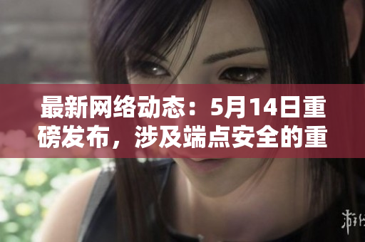 最新网络动态：5月14日重磅发布，涉及端点安全的重大更新
