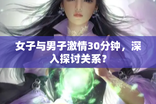 女子与男子激情30分钟，深入探讨关系？