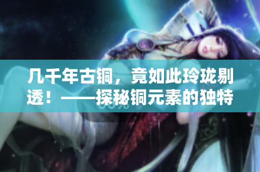 几千年古铜，竟如此玲珑剔透！——探秘铜元素的独特魅力！