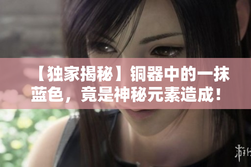【独家揭秘】铜器中的一抹蓝色，竟是神秘元素造成！