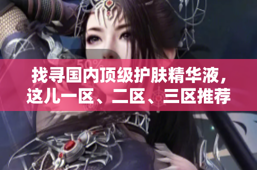 找寻国内顶级护肤精华液，这儿一区、二区、三区推荐