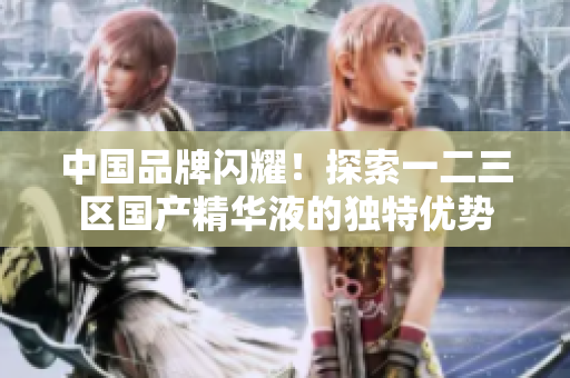 中国品牌闪耀！探索一二三区国产精华液的独特优势