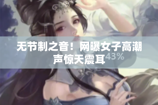 无节制之音！网曝女子高潮声惊天震耳