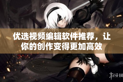 优选视频编辑软件推荐，让你的创作变得更加高效