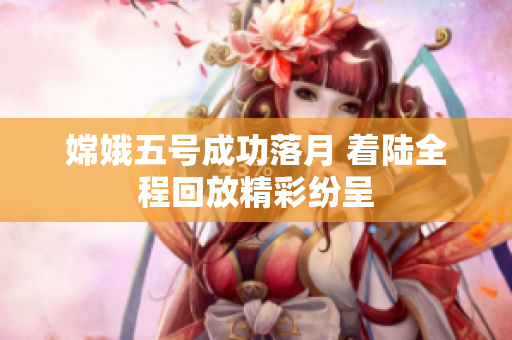 嫦娥五号成功落月 着陆全程回放精彩纷呈