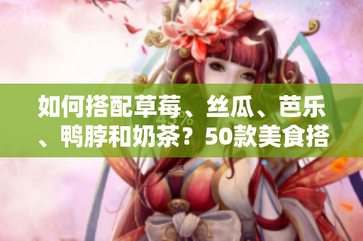 如何搭配草莓、丝瓜、芭乐、鸭脖和奶茶？50款美食搭配，让你垂涎欲滴！