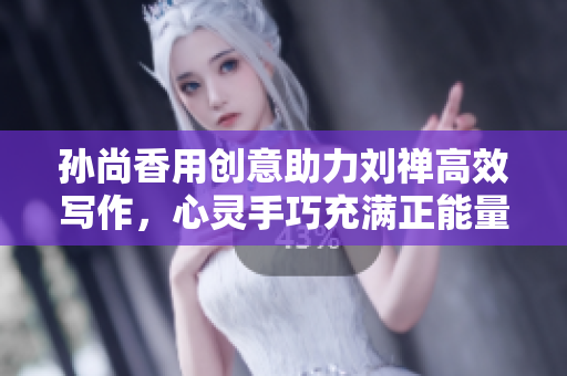 孙尚香用创意助力刘禅高效写作，心灵手巧充满正能量。