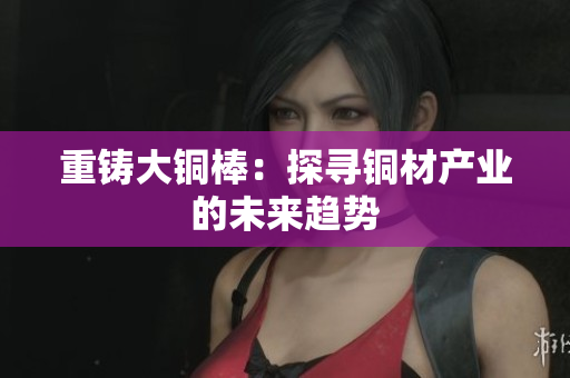 重铸大铜棒：探寻铜材产业的未来趋势