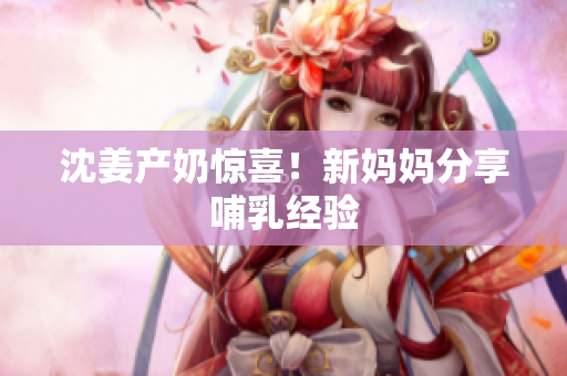 沈姜产奶惊喜！新妈妈分享哺乳经验