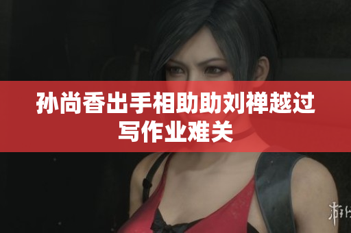 孙尚香出手相助助刘禅越过写作业难关