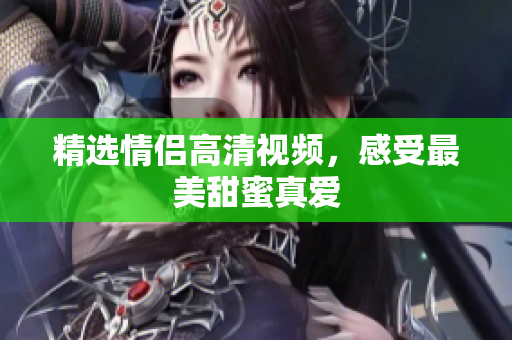 精选情侣高清视频，感受最美甜蜜真爱