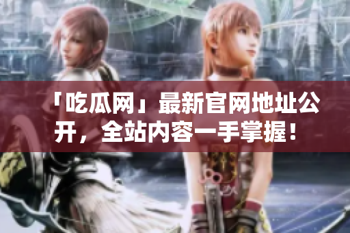 「吃瓜网」最新官网地址公开，全站内容一手掌握！