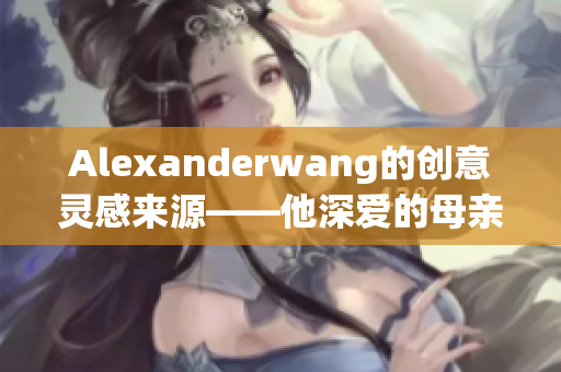 Alexanderwang的创意灵感来源——他深爱的母亲