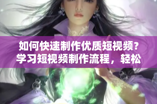 如何快速制作优质短视频？学习短视频制作流程，轻松做出好作品！