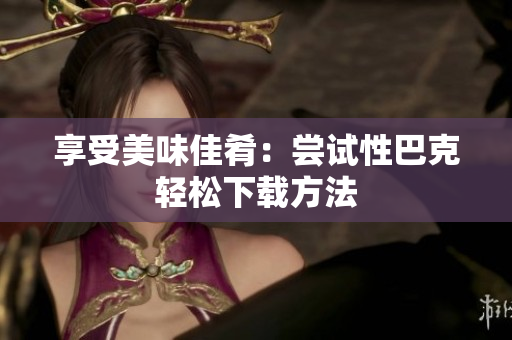 享受美味佳肴：尝试性巴克轻松下载方法