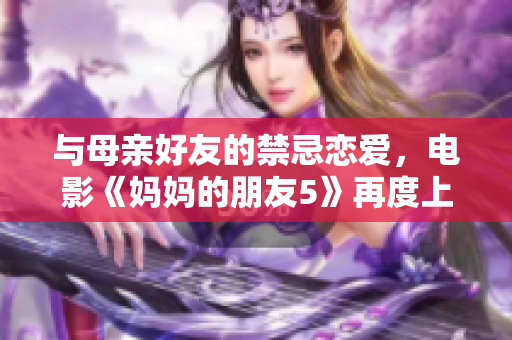 与母亲好友的禁忌恋爱，电影《妈妈的朋友5》再度上映