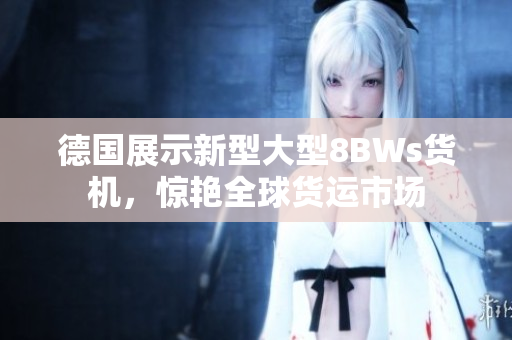 德国展示新型大型8BWs货机，惊艳全球货运市场