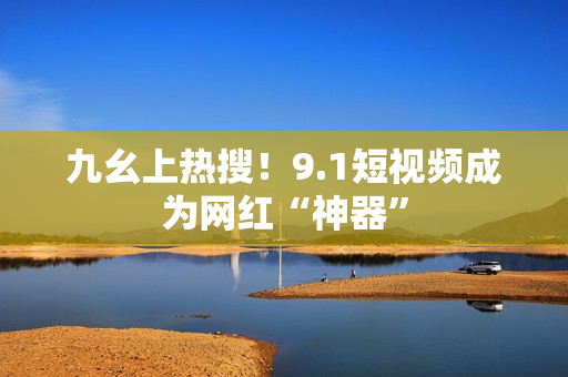 九幺上热搜！9.1短视频成为网红“神器”