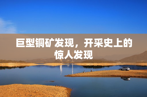 巨型铜矿发现，开采史上的惊人发现