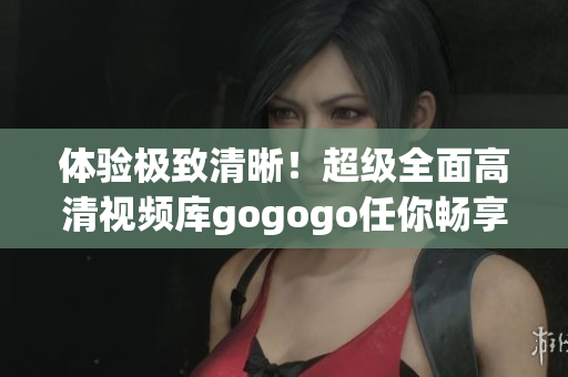 体验极致清晰！超级全面高清视频库gogogo任你畅享