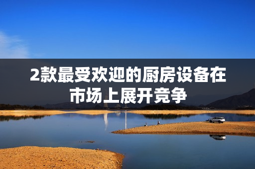 2款最受欢迎的厨房设备在市场上展开竞争