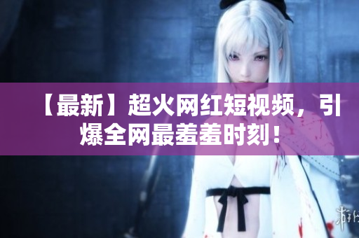 【最新】超火网红短视频，引爆全网最羞羞时刻！