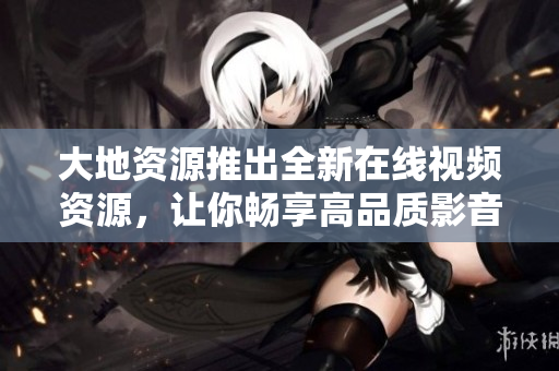 大地资源推出全新在线视频资源，让你畅享高品质影音体验