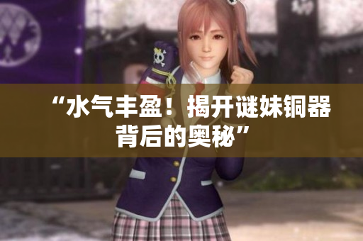 “水气丰盈！揭开谜妹铜器背后的奥秘”